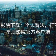 星辰影院下载：个人看法，行不行，星辰影院官方客户端