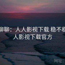 随便聊聊：人人影视下载 稳不稳，人人影视下载官方