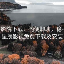 星辰影院下载：随便聊聊，稳不稳，星辰影视免费下载及安装
