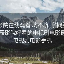 星辰影院在线观看 坑不坑（体验片段），星辰影院好看的电视剧电影最新的电视剧电影手机