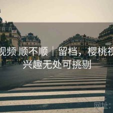 樱桃视频 顺不顺｜留档，樱桃视频让兴趣无处可挑剔