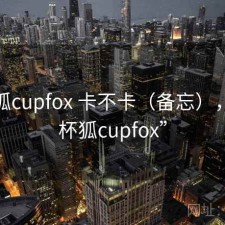 茶杯狐cupfox 卡不卡（备忘），“茶杯狐cupfox”