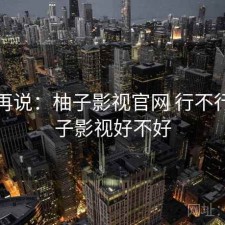 用完再说：柚子影视官网 行不行，柚子影视好不好