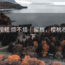 樱桃视频 烦不烦｜留档，樱桃视频如下