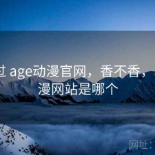 对比过 age动漫官网，香不香，age动漫网站是哪个