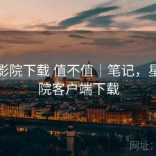 星辰影院下载 值不值｜笔记，星辰影院客户端下载