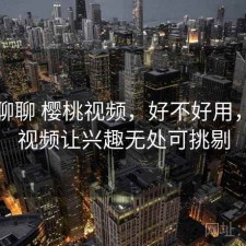 随便聊聊 樱桃视频，好不好用，樱桃视频让兴趣无处可挑剔