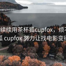 断断续续用茶杯狐cupfox，烦不烦，茶杯狐 cupfox 努力让找电影变得简单
