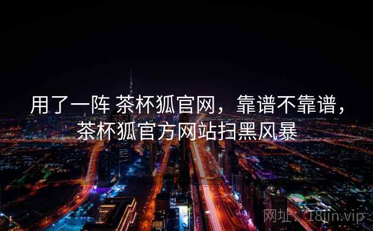 用了一阵 茶杯狐官网，靠谱不靠谱，茶杯狐官方网站扫黑风暴  第2张