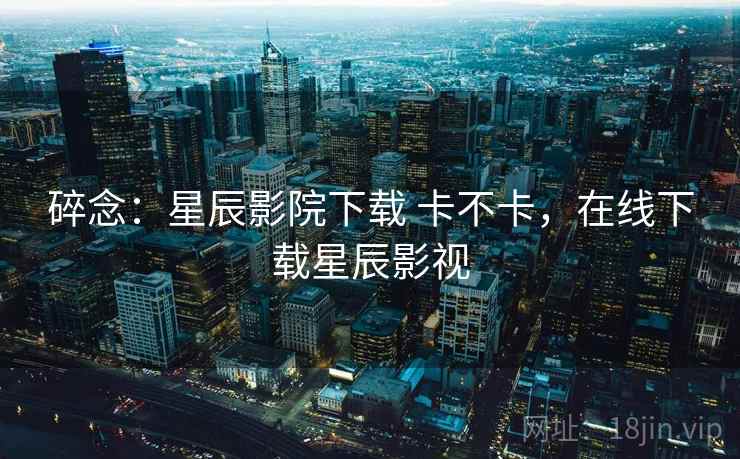 碎念：星辰影院下载 卡不卡，在线下载星辰影视  第1张