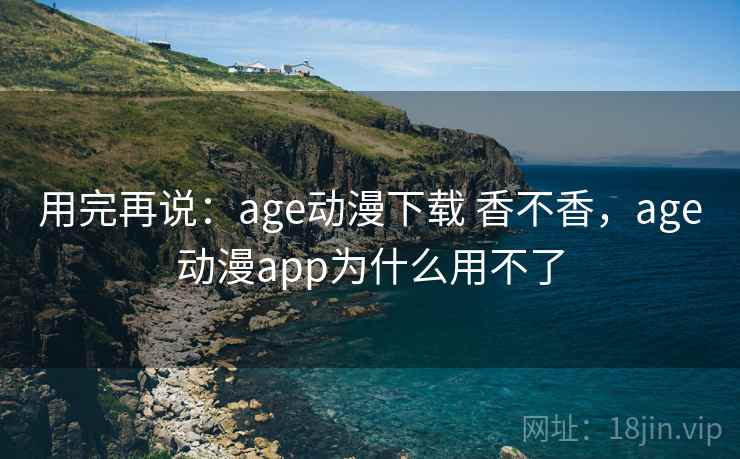 用完再说：age动漫下载 香不香，age动漫app为什么用不了  第1张