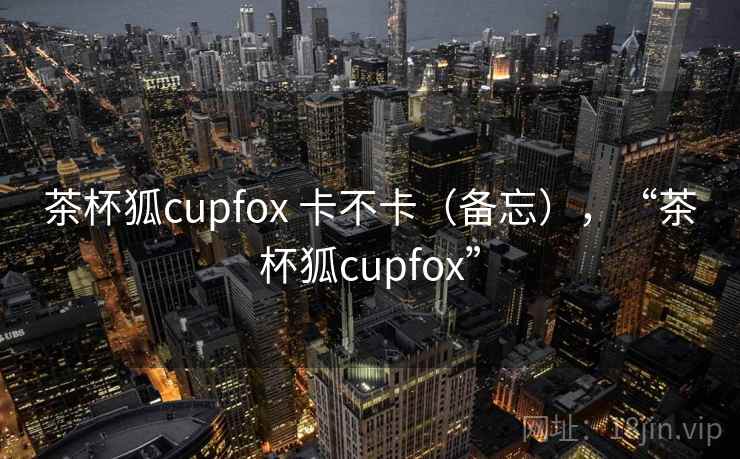 茶杯狐cupfox 卡不卡（备忘），“茶杯狐cupfox”  第1张