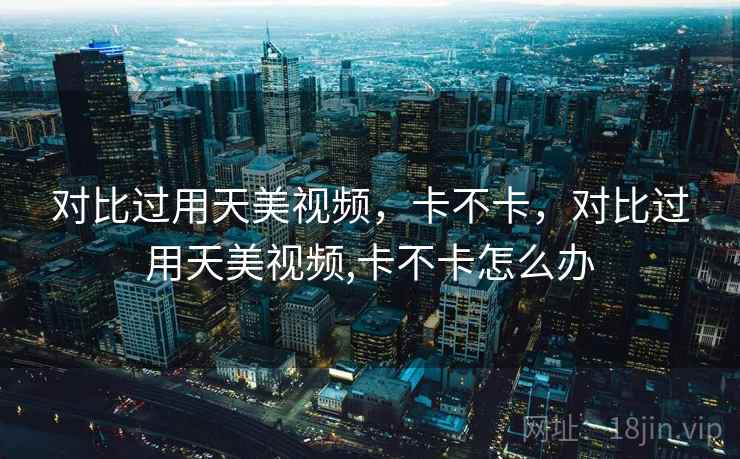 对比过用天美视频，卡不卡，对比过用天美视频,卡不卡怎么办  第1张