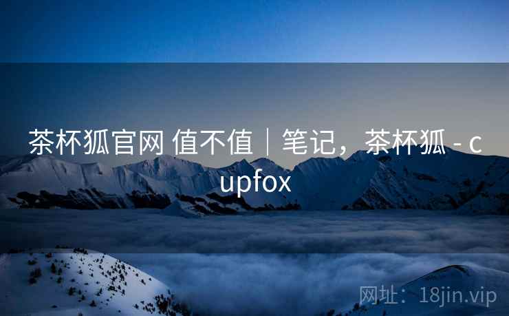 茶杯狐官网 值不值｜笔记，茶杯狐 - cupfox  第1张