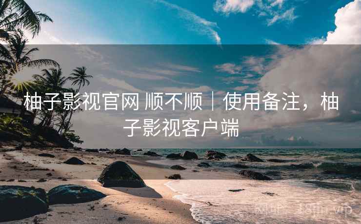柚子影视官网 顺不顺｜使用备注，柚子影视客户端  第2张