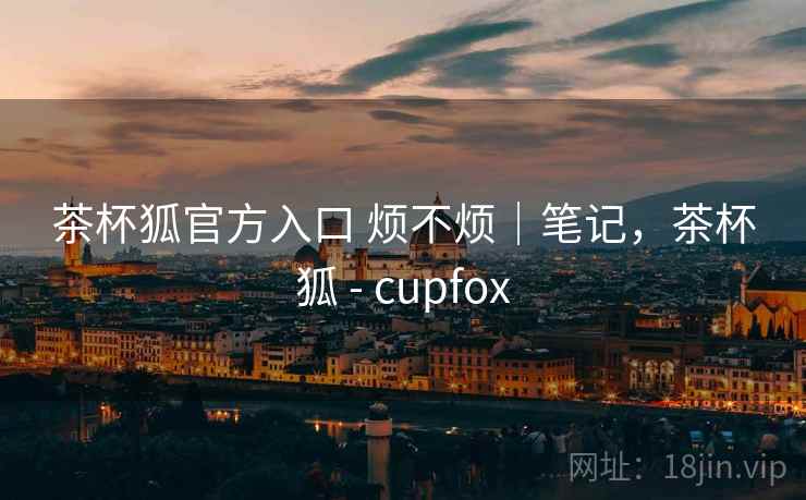 茶杯狐官方入口 烦不烦｜笔记，茶杯狐 - cupfox  第1张
