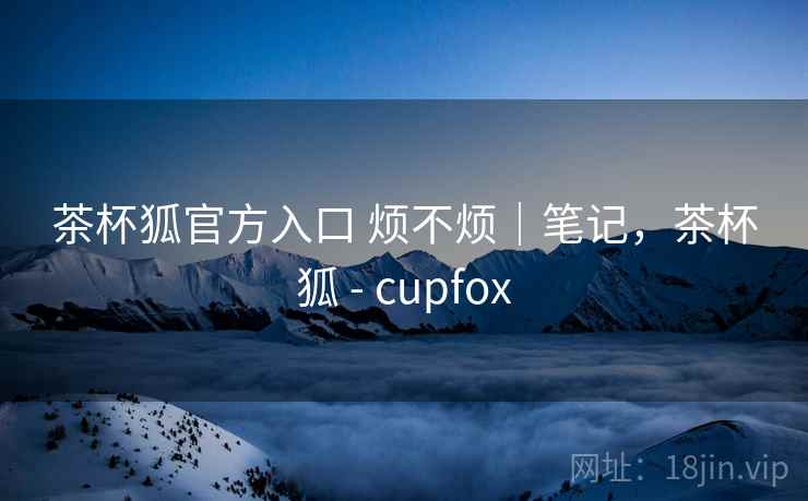 茶杯狐官方入口 烦不烦｜笔记，茶杯狐 - cupfox  第2张