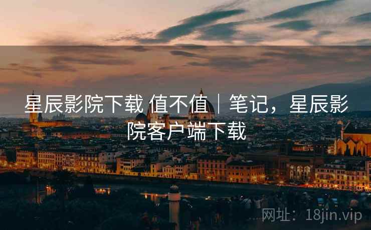 星辰影院下载 值不值｜笔记，星辰影院客户端下载