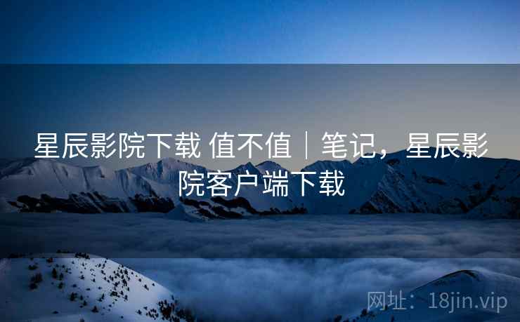 星辰影院下载 值不值｜笔记，星辰影院客户端下载