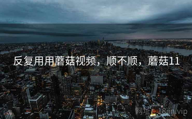 反复用用蘑菇视频，顺不顺，蘑菇11  第1张