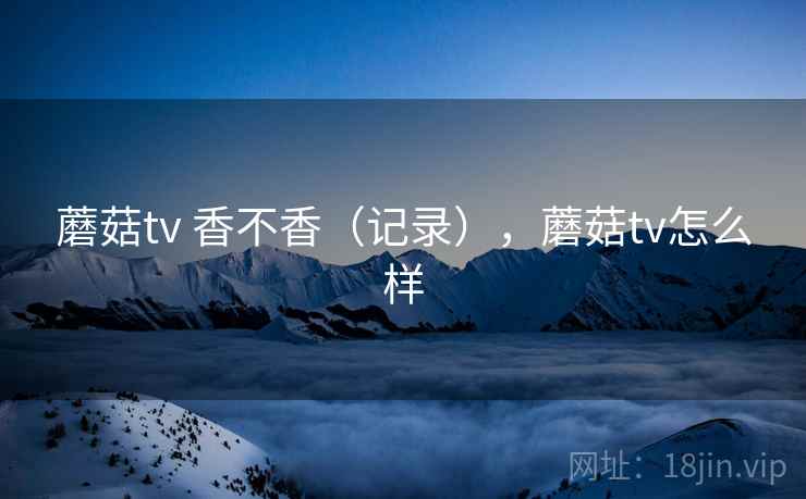 蘑菇tv 香不香（记录），蘑菇tv怎么样  第1张