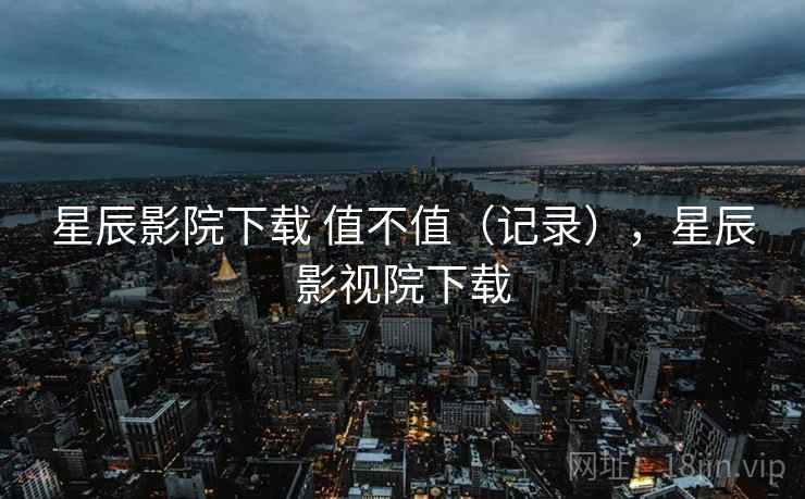 星辰影院下载 值不值（记录），星辰影视院下载  第1张