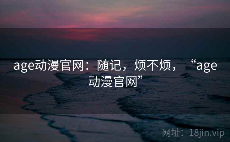 age动漫官网:随记,烦不烦,“age动漫官网” 第1张 age动漫官网:随记,烦不烦,“age动漫官网” 第1张