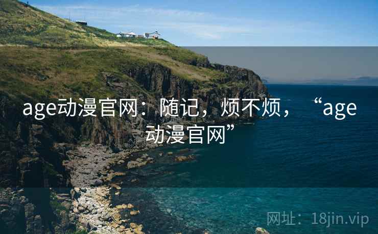 age动漫官网:随记,烦不烦,“age动漫官网” 第2张 age动漫官网:随记,烦不烦,“age动漫官网” 第2张