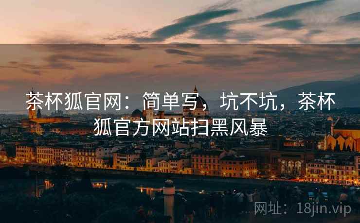 茶杯狐官网:简单写,坑不坑,茶杯狐官方网站扫黑风暴 第1张 茶杯狐官网:简单写,坑不坑,茶杯狐官方网站扫黑风暴 第1张