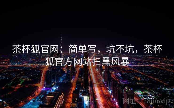 茶杯狐官网:简单写,坑不坑,茶杯狐官方网站扫黑风暴 第2张 茶杯狐官网:简单写,坑不坑,茶杯狐官方网站扫黑风暴 第2张